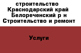 строительство - Краснодарский край, Белореченский р-н Строительство и ремонт » Услуги   . Краснодарский край